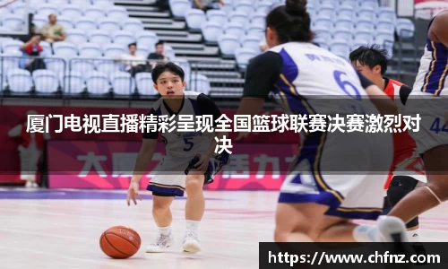 厦门电视直播精彩呈现全国篮球联赛决赛激烈对决